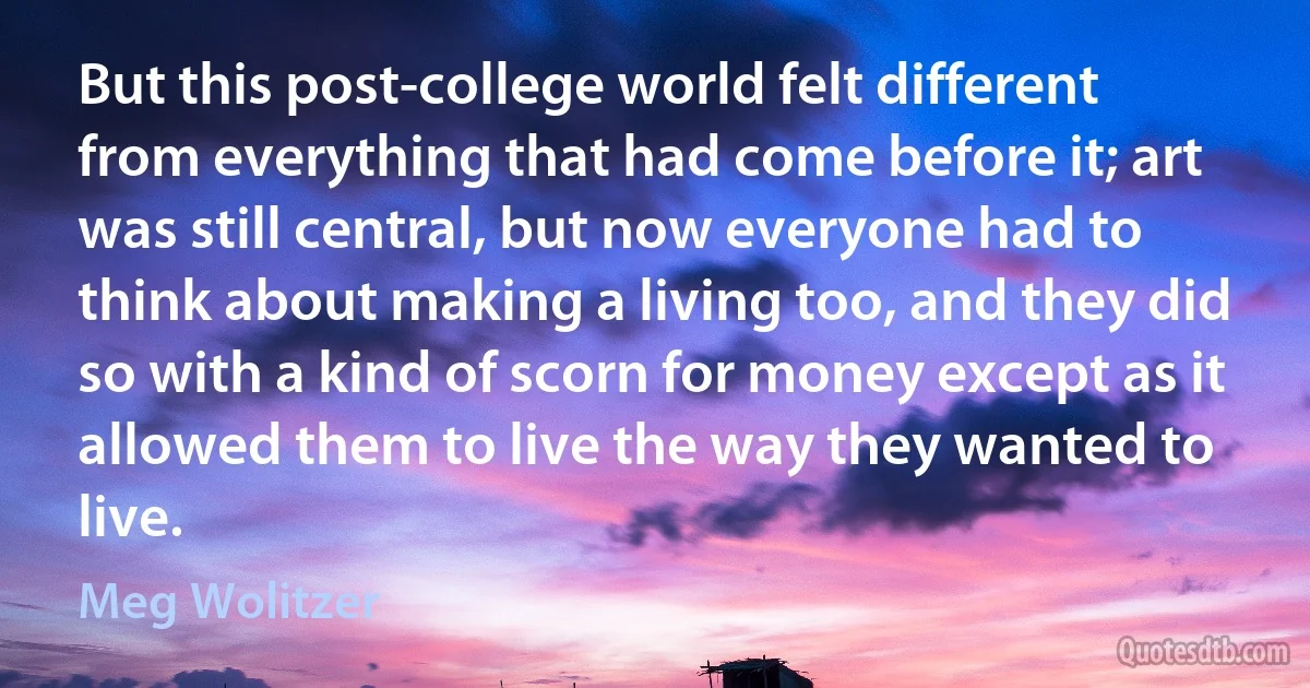 But this post-college world felt different from everything that had come before it; art was still central, but now everyone had to think about making a living too, and they did so with a kind of scorn for money except as it allowed them to live the way they wanted to live. (Meg Wolitzer)