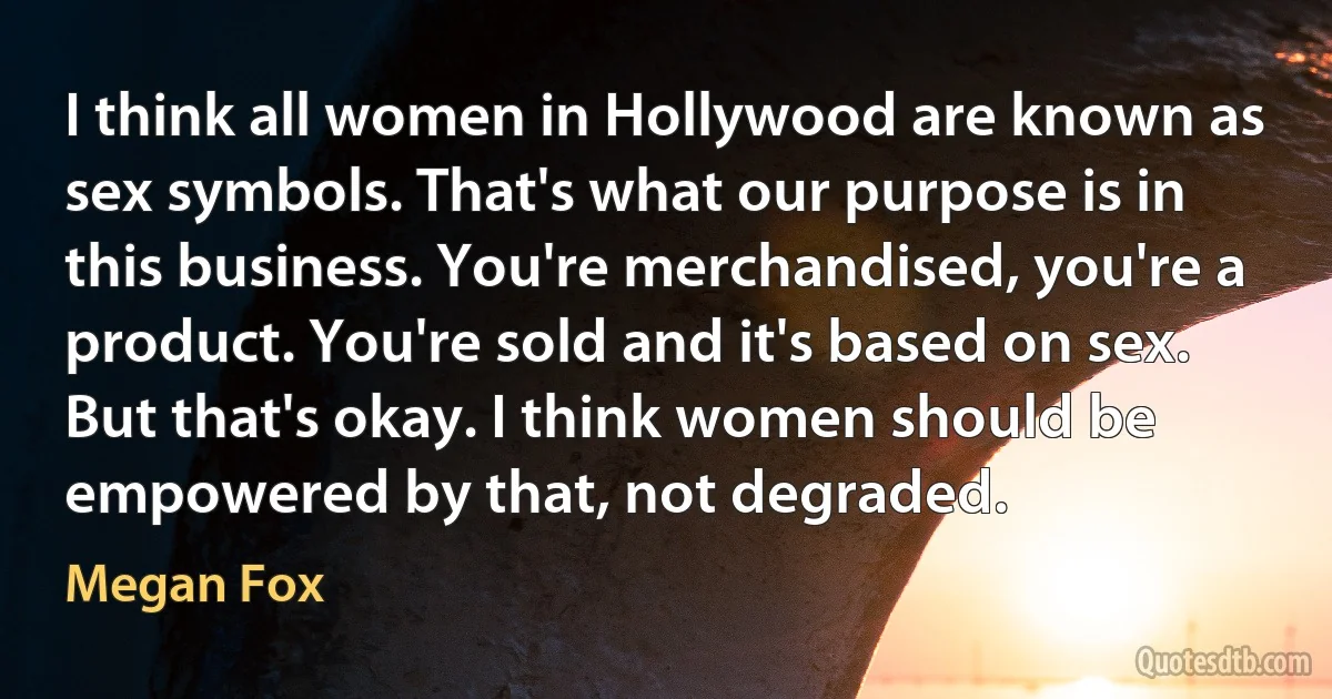 I think all women in Hollywood are known as sex symbols. That's what our purpose is in this business. You're merchandised, you're a product. You're sold and it's based on sex. But that's okay. I think women should be empowered by that, not degraded. (Megan Fox)