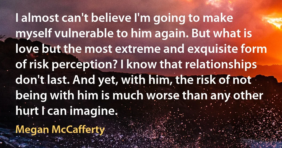 I almost can't believe I'm going to make myself vulnerable to him again. But what is love but the most extreme and exquisite form of risk perception? I know that relationships don't last. And yet, with him, the risk of not being with him is much worse than any other hurt I can imagine. (Megan McCafferty)