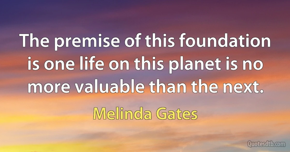 The premise of this foundation is one life on this planet is no more valuable than the next. (Melinda Gates)