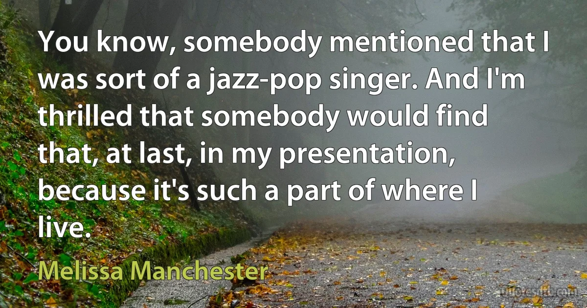 You know, somebody mentioned that I was sort of a jazz-pop singer. And I'm thrilled that somebody would find that, at last, in my presentation, because it's such a part of where I live. (Melissa Manchester)