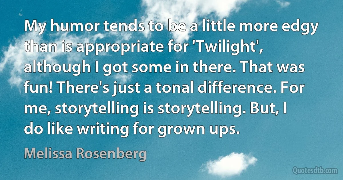 My humor tends to be a little more edgy than is appropriate for 'Twilight', although I got some in there. That was fun! There's just a tonal difference. For me, storytelling is storytelling. But, I do like writing for grown ups. (Melissa Rosenberg)