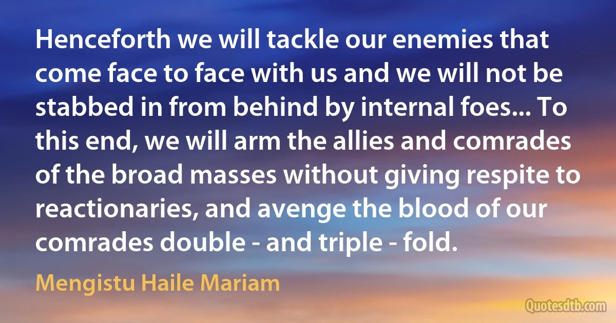 Henceforth we will tackle our enemies that come face to face with us and we will not be stabbed in from behind by internal foes... To this end, we will arm the allies and comrades of the broad masses without giving respite to reactionaries, and avenge the blood of our comrades double - and triple - fold. (Mengistu Haile Mariam)