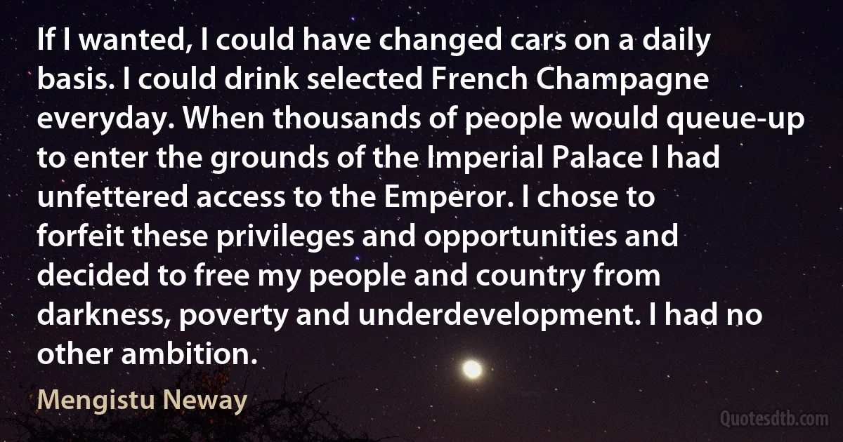 If I wanted, I could have changed cars on a daily basis. I could drink selected French Champagne everyday. When thousands of people would queue-up to enter the grounds of the Imperial Palace I had unfettered access to the Emperor. I chose to forfeit these privileges and opportunities and decided to free my people and country from darkness, poverty and underdevelopment. I had no other ambition. (Mengistu Neway)