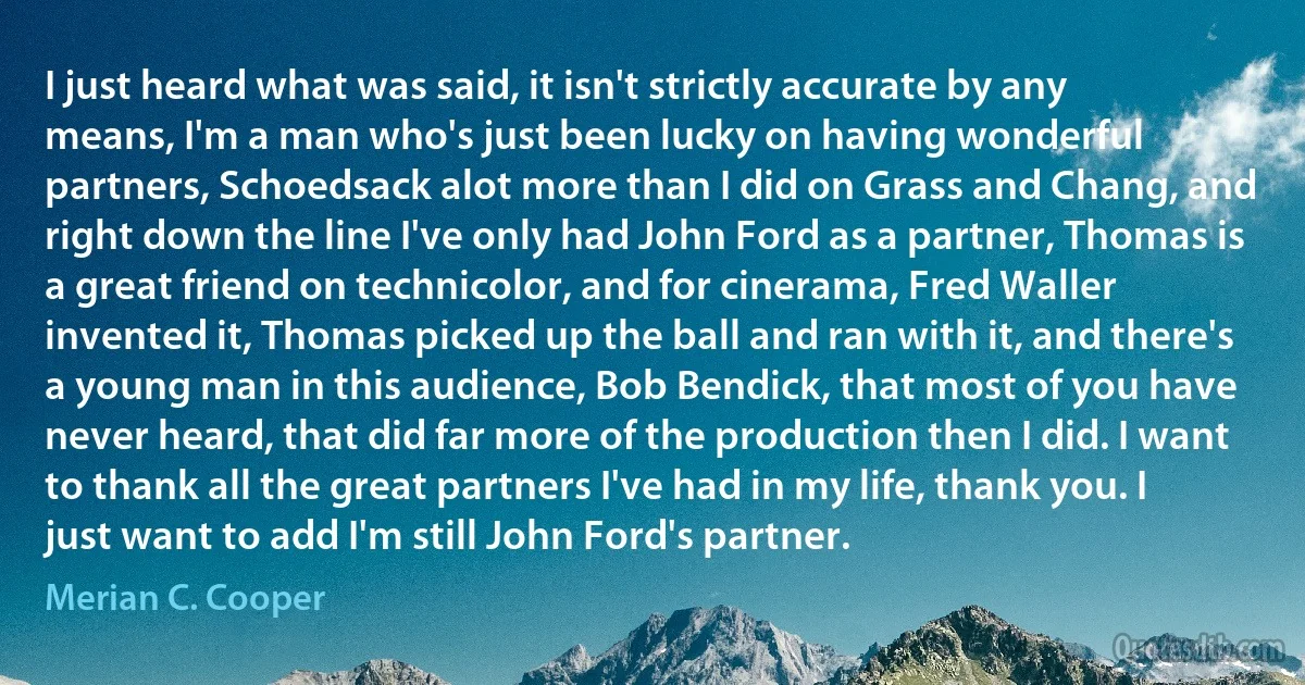 I just heard what was said, it isn't strictly accurate by any means, I'm a man who's just been lucky on having wonderful partners, Schoedsack alot more than I did on Grass and Chang, and right down the line I've only had John Ford as a partner, Thomas is a great friend on technicolor, and for cinerama, Fred Waller invented it, Thomas picked up the ball and ran with it, and there's a young man in this audience, Bob Bendick, that most of you have never heard, that did far more of the production then I did. I want to thank all the great partners I've had in my life, thank you. I just want to add I'm still John Ford's partner. (Merian C. Cooper)