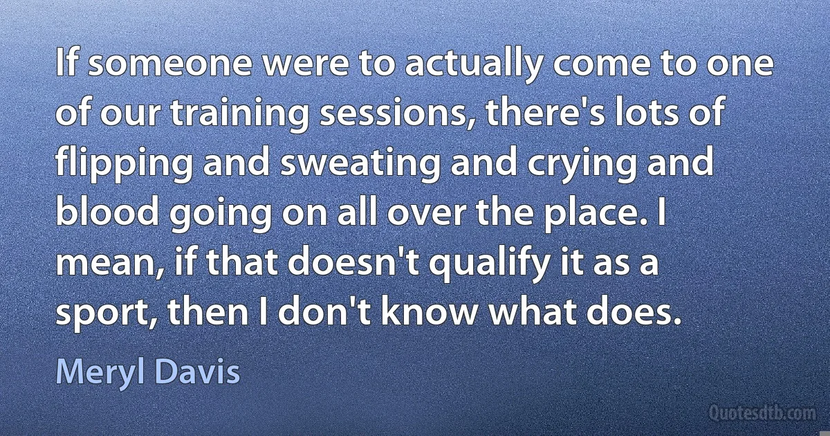 If someone were to actually come to one of our training sessions, there's lots of flipping and sweating and crying and blood going on all over the place. I mean, if that doesn't qualify it as a sport, then I don't know what does. (Meryl Davis)