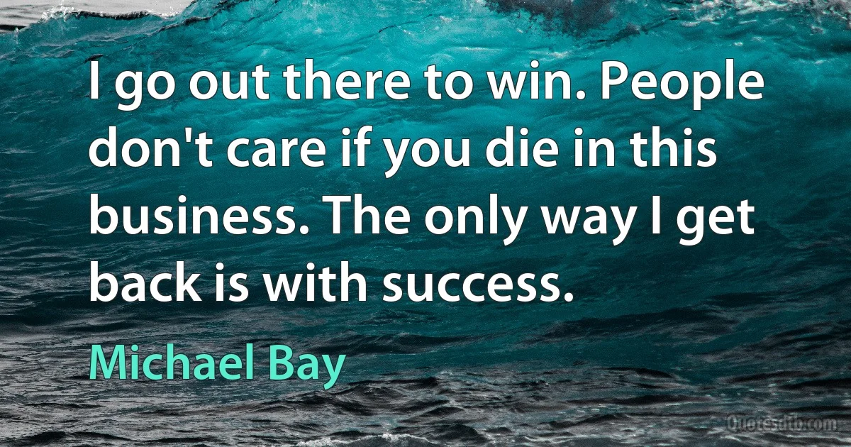 I go out there to win. People don't care if you die in this business. The only way I get back is with success. (Michael Bay)