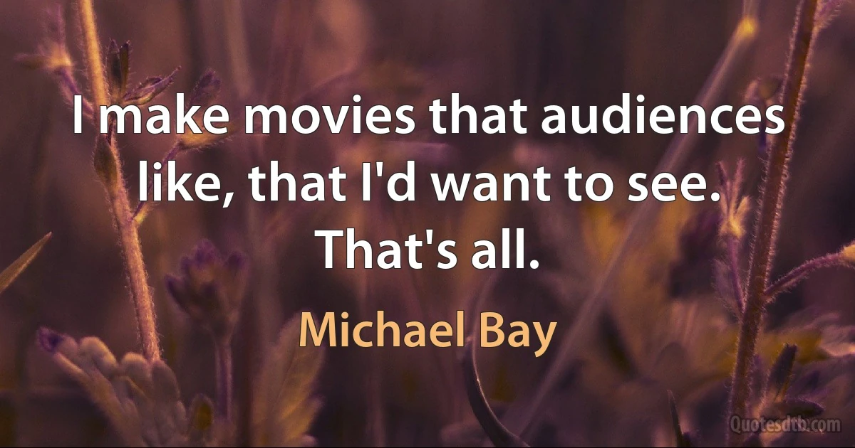 I make movies that audiences like, that I'd want to see. That's all. (Michael Bay)