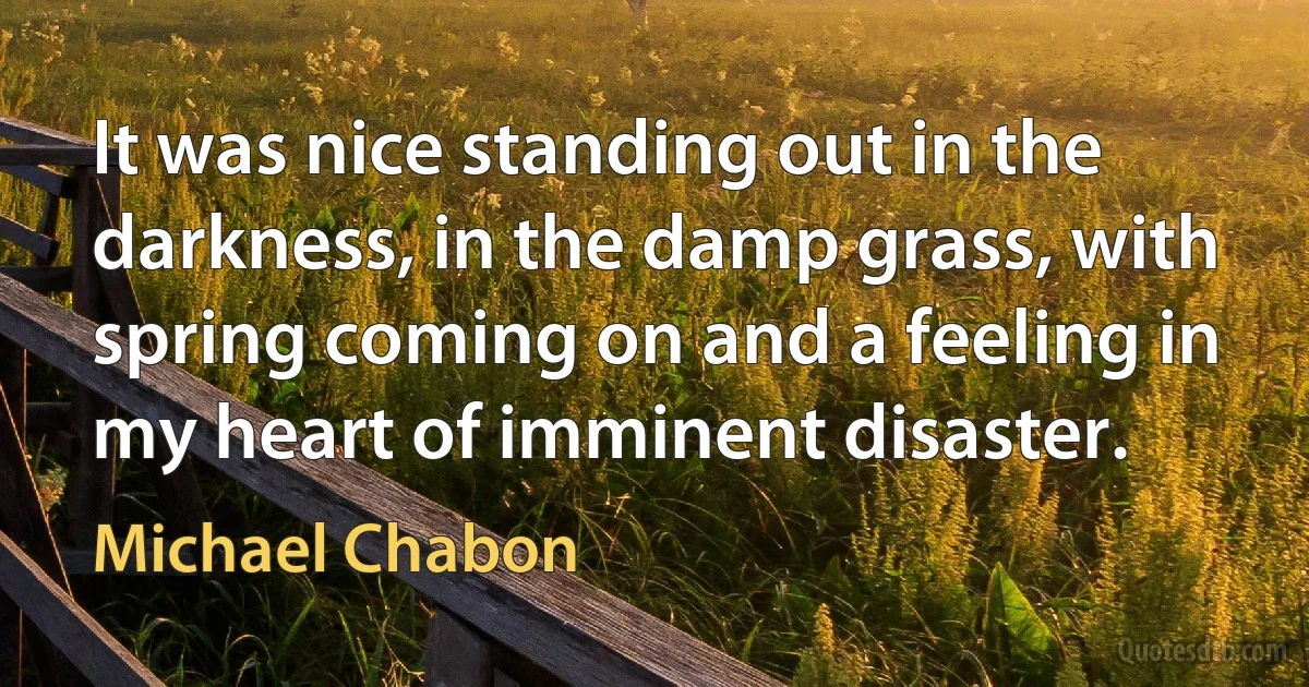 It was nice standing out in the darkness, in the damp grass, with spring coming on and a feeling in my heart of imminent disaster. (Michael Chabon)