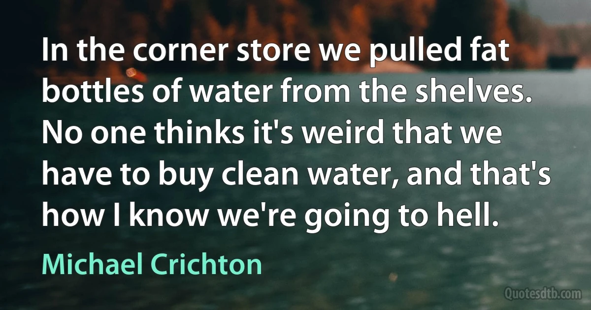 In the corner store we pulled fat bottles of water from the shelves. No one thinks it's weird that we have to buy clean water, and that's how I know we're going to hell. (Michael Crichton)