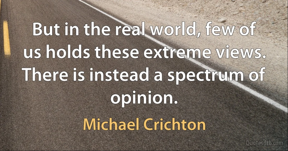 But in the real world, few of us holds these extreme views. There is instead a spectrum of opinion. (Michael Crichton)