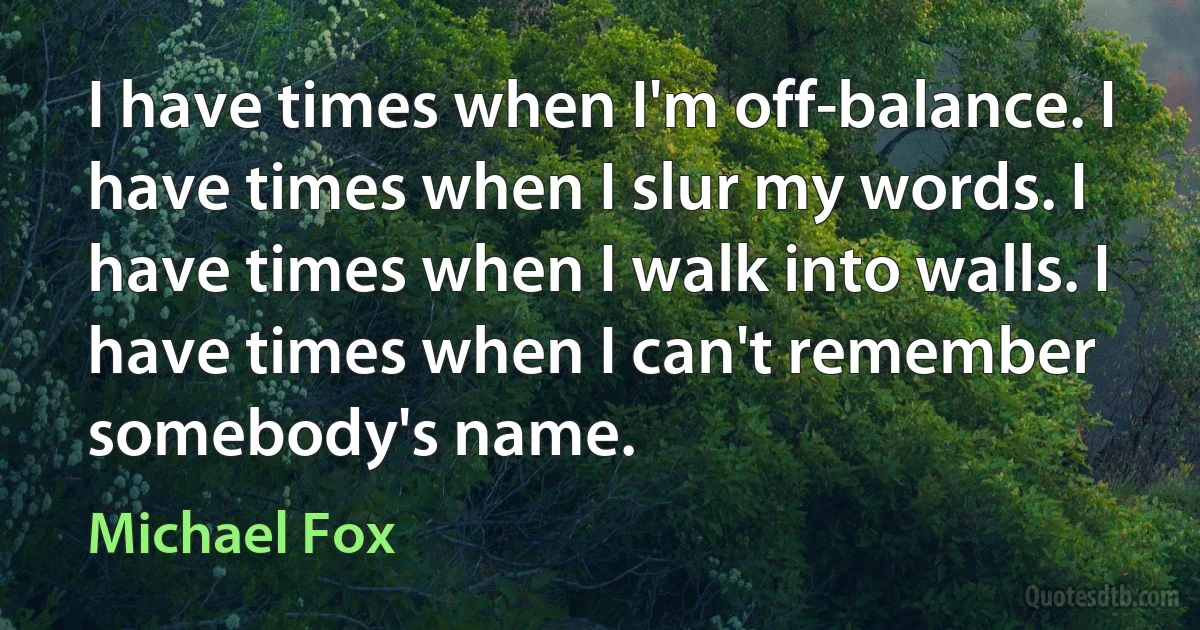 I have times when I'm off-balance. I have times when I slur my words. I have times when I walk into walls. I have times when I can't remember somebody's name. (Michael Fox)