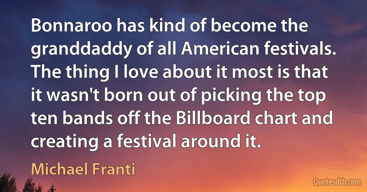 Bonnaroo has kind of become the granddaddy of all American festivals. The thing I love about it most is that it wasn't born out of picking the top ten bands off the Billboard chart and creating a festival around it. (Michael Franti)