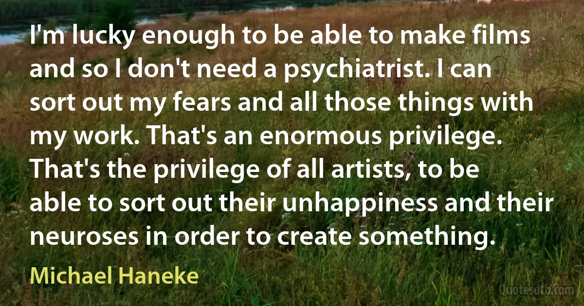 I'm lucky enough to be able to make films and so I don't need a psychiatrist. I can sort out my fears and all those things with my work. That's an enormous privilege. That's the privilege of all artists, to be able to sort out their unhappiness and their neuroses in order to create something. (Michael Haneke)