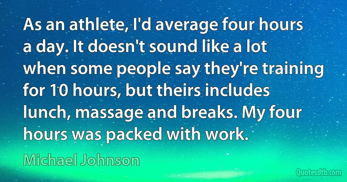 As an athlete, I'd average four hours a day. It doesn't sound like a lot when some people say they're training for 10 hours, but theirs includes lunch, massage and breaks. My four hours was packed with work. (Michael Johnson)