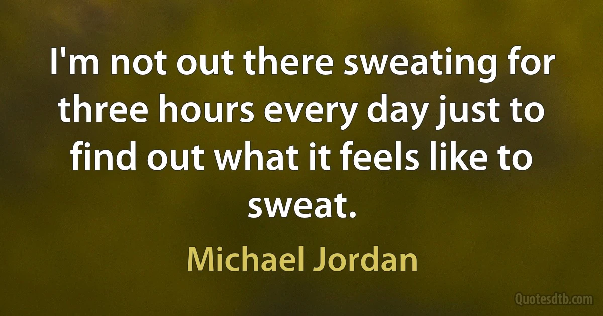 I'm not out there sweating for three hours every day just to find out what it feels like to sweat. (Michael Jordan)