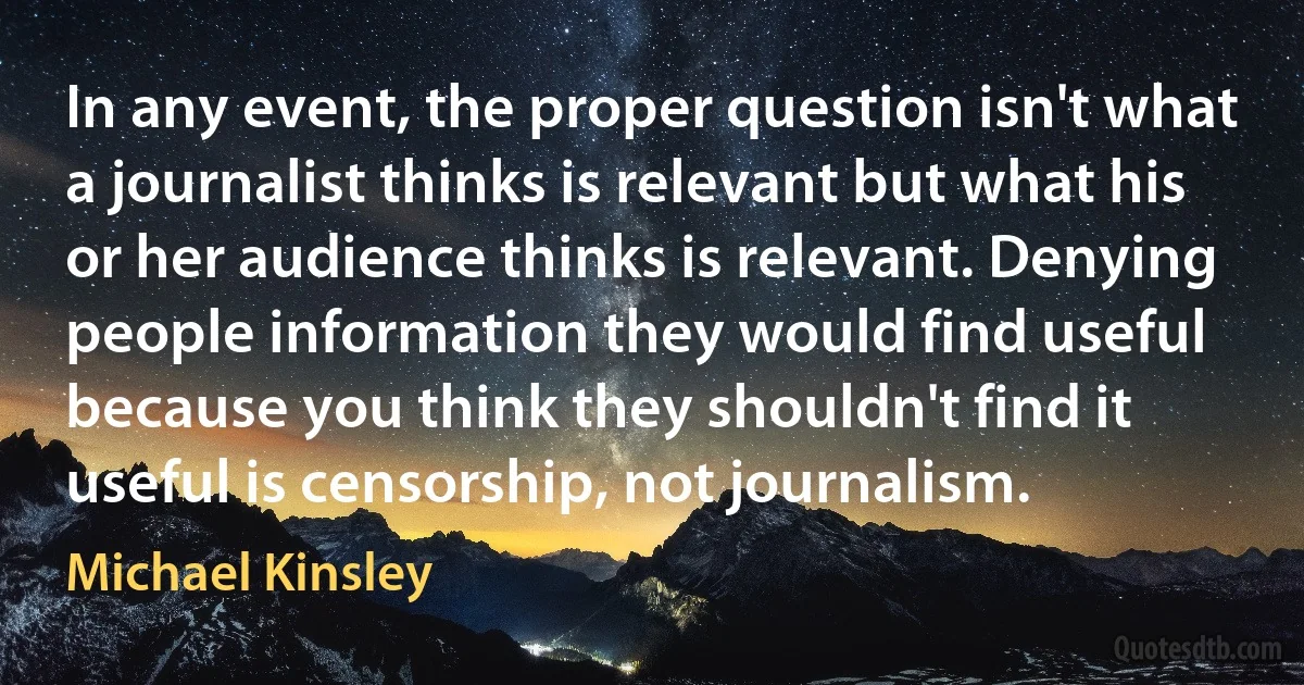 In any event, the proper question isn't what a journalist thinks is relevant but what his or her audience thinks is relevant. Denying people information they would find useful because you think they shouldn't find it useful is censorship, not journalism. (Michael Kinsley)