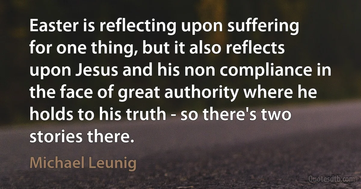 Easter is reflecting upon suffering for one thing, but it also reflects upon Jesus and his non compliance in the face of great authority where he holds to his truth - so there's two stories there. (Michael Leunig)