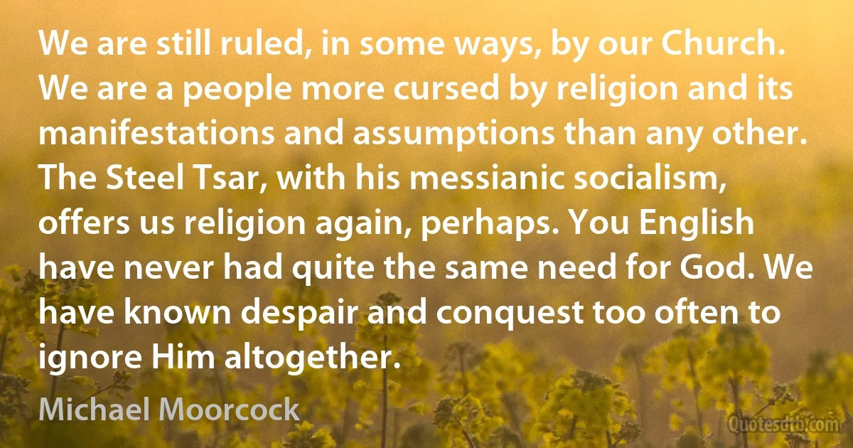 We are still ruled, in some ways, by our Church. We are a people more cursed by religion and its manifestations and assumptions than any other. The Steel Tsar, with his messianic socialism, offers us religion again, perhaps. You English have never had quite the same need for God. We have known despair and conquest too often to ignore Him altogether. (Michael Moorcock)