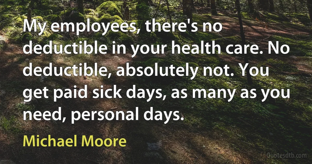 My employees, there's no deductible in your health care. No deductible, absolutely not. You get paid sick days, as many as you need, personal days. (Michael Moore)