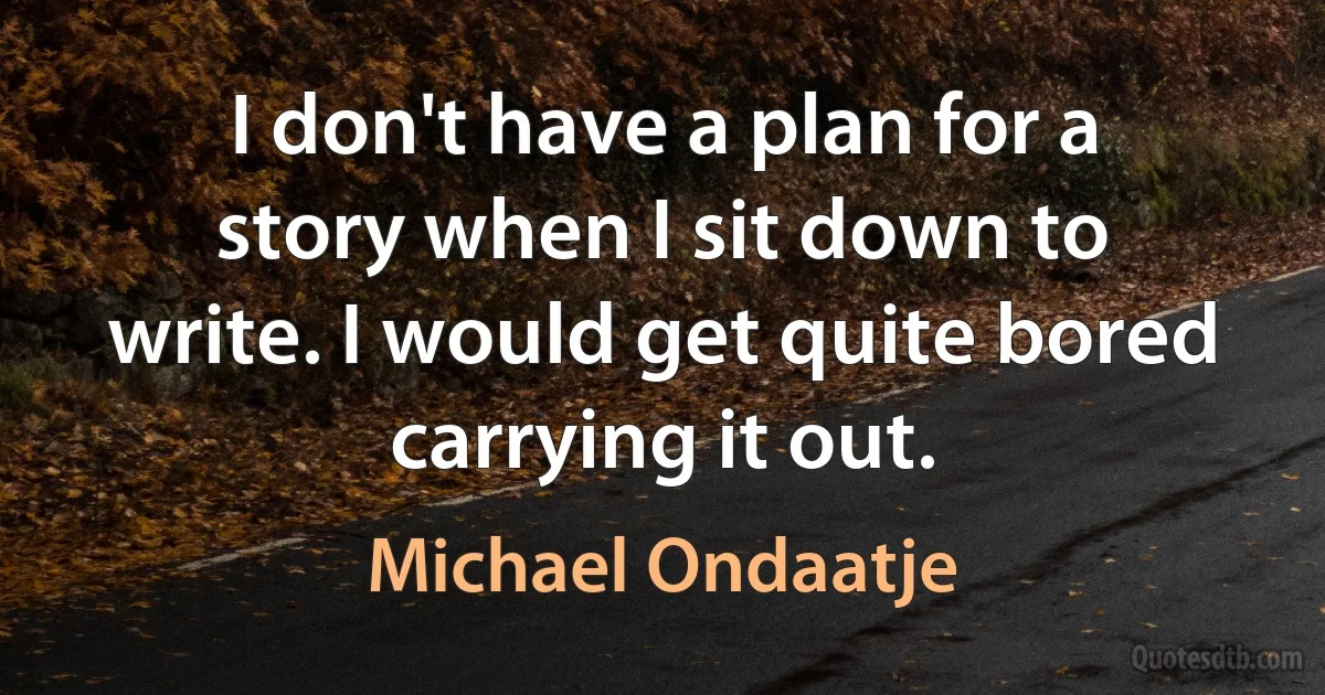 I don't have a plan for a story when I sit down to write. I would get quite bored carrying it out. (Michael Ondaatje)