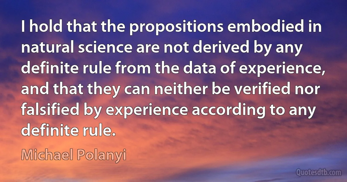 I hold that the propositions embodied in natural science are not derived by any definite rule from the data of experience, and that they can neither be verified nor falsified by experience according to any definite rule. (Michael Polanyi)