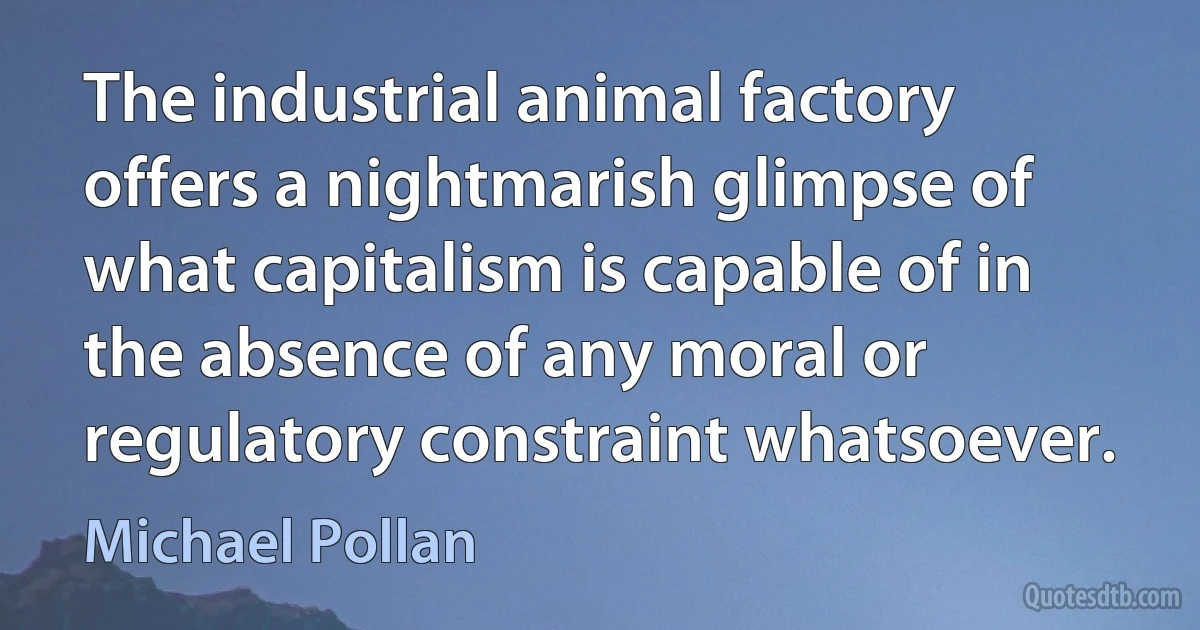 The industrial animal factory offers a nightmarish glimpse of what capitalism is capable of in the absence of any moral or regulatory constraint whatsoever. (Michael Pollan)