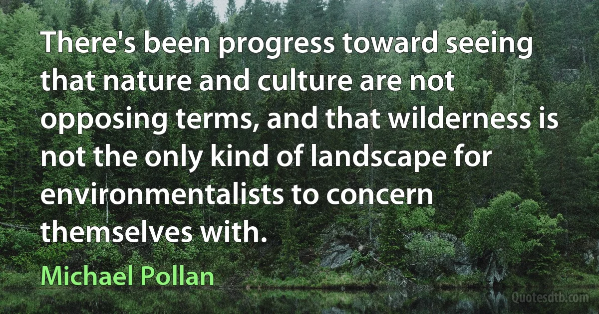 There's been progress toward seeing that nature and culture are not opposing terms, and that wilderness is not the only kind of landscape for environmentalists to concern themselves with. (Michael Pollan)