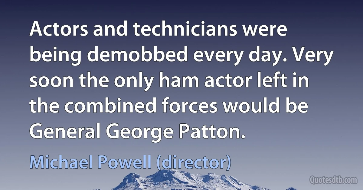 Actors and technicians were being demobbed every day. Very soon the only ham actor left in the combined forces would be General George Patton. (Michael Powell (director))