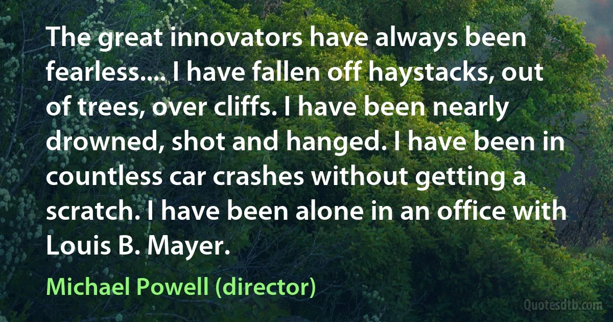 The great innovators have always been fearless.... I have fallen off haystacks, out of trees, over cliffs. I have been nearly drowned, shot and hanged. I have been in countless car crashes without getting a scratch. I have been alone in an office with Louis B. Mayer. (Michael Powell (director))