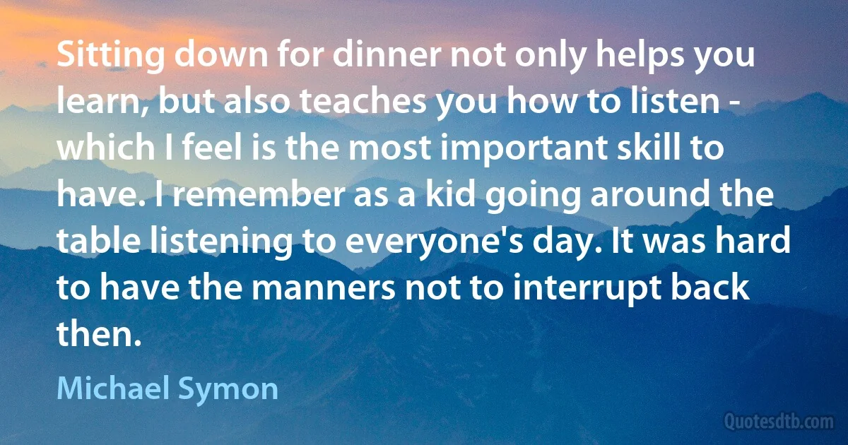 Sitting down for dinner not only helps you learn, but also teaches you how to listen - which I feel is the most important skill to have. I remember as a kid going around the table listening to everyone's day. It was hard to have the manners not to interrupt back then. (Michael Symon)