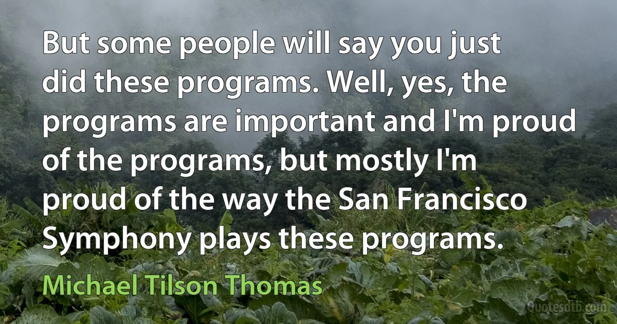 But some people will say you just did these programs. Well, yes, the programs are important and I'm proud of the programs, but mostly I'm proud of the way the San Francisco Symphony plays these programs. (Michael Tilson Thomas)