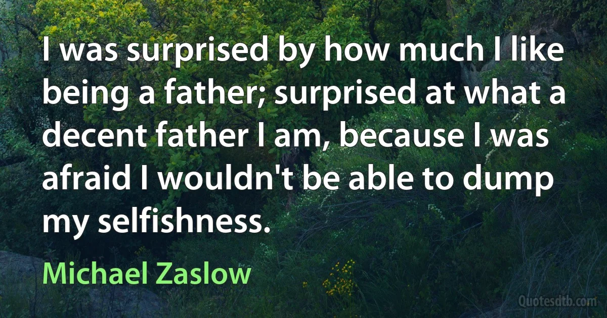 I was surprised by how much I like being a father; surprised at what a decent father I am, because I was afraid I wouldn't be able to dump my selfishness. (Michael Zaslow)