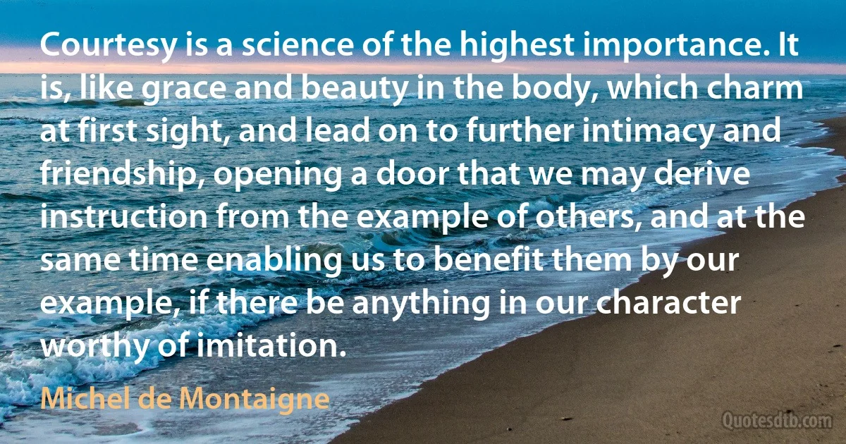 Courtesy is a science of the highest importance. It is, like grace and beauty in the body, which charm at first sight, and lead on to further intimacy and friendship, opening a door that we may derive instruction from the example of others, and at the same time enabling us to benefit them by our example, if there be anything in our character worthy of imitation. (Michel de Montaigne)