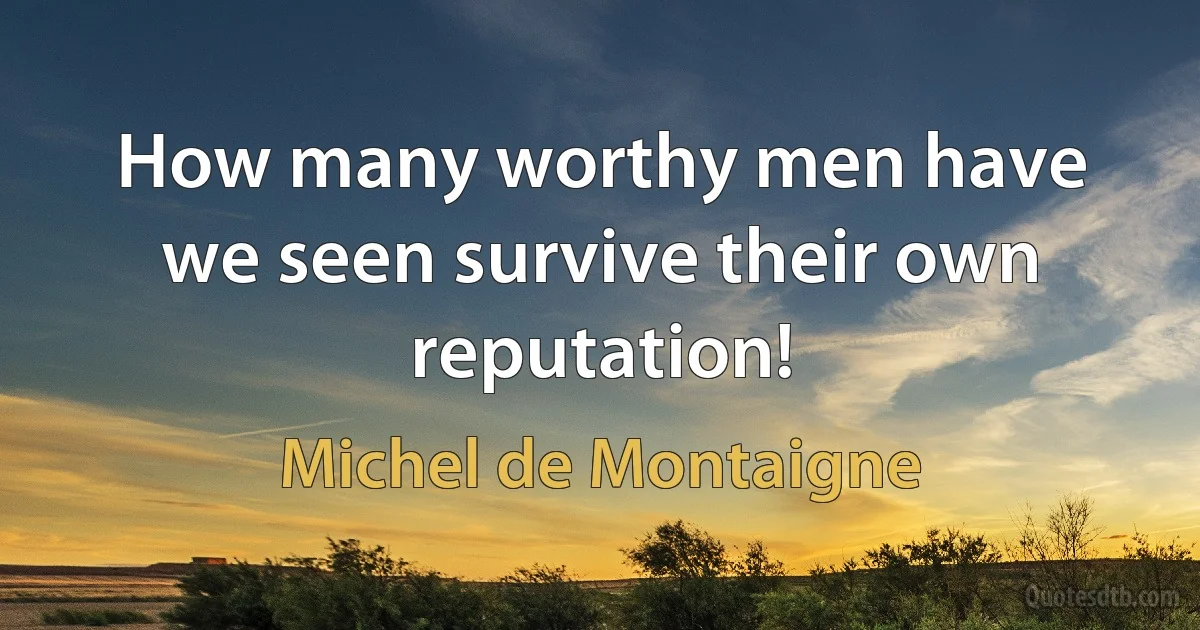 How many worthy men have we seen survive their own reputation! (Michel de Montaigne)