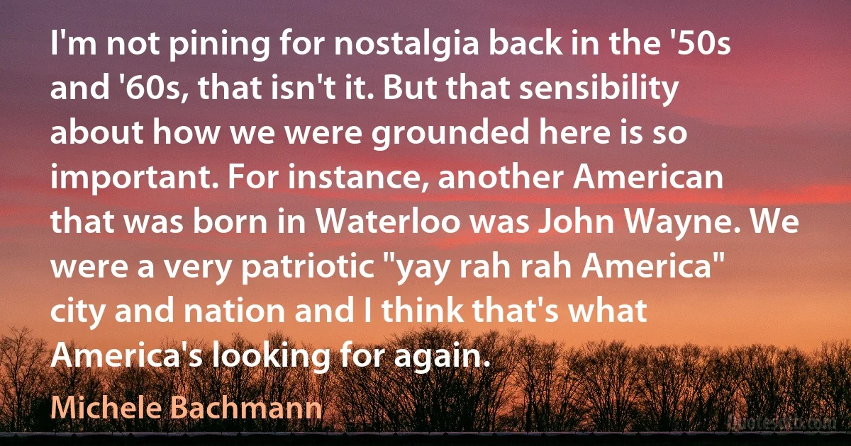 I'm not pining for nostalgia back in the '50s and '60s, that isn't it. But that sensibility about how we were grounded here is so important. For instance, another American that was born in Waterloo was John Wayne. We were a very patriotic "yay rah rah America" city and nation and I think that's what America's looking for again. (Michele Bachmann)