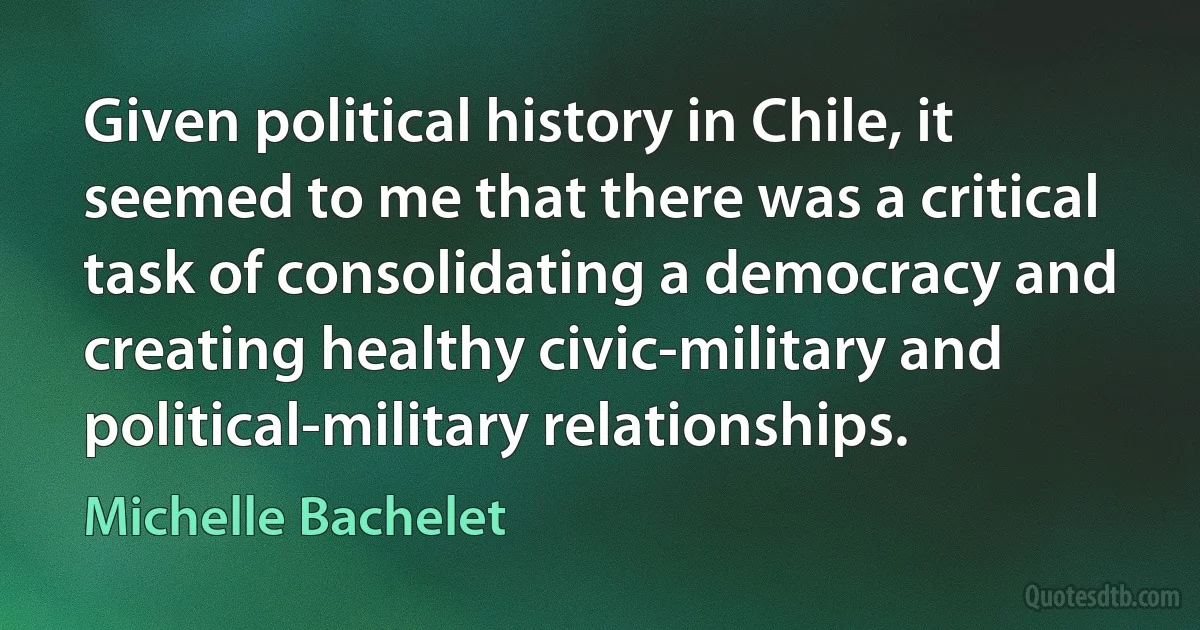 Given political history in Chile, it seemed to me that there was a critical task of consolidating a democracy and creating healthy civic-military and political-military relationships. (Michelle Bachelet)