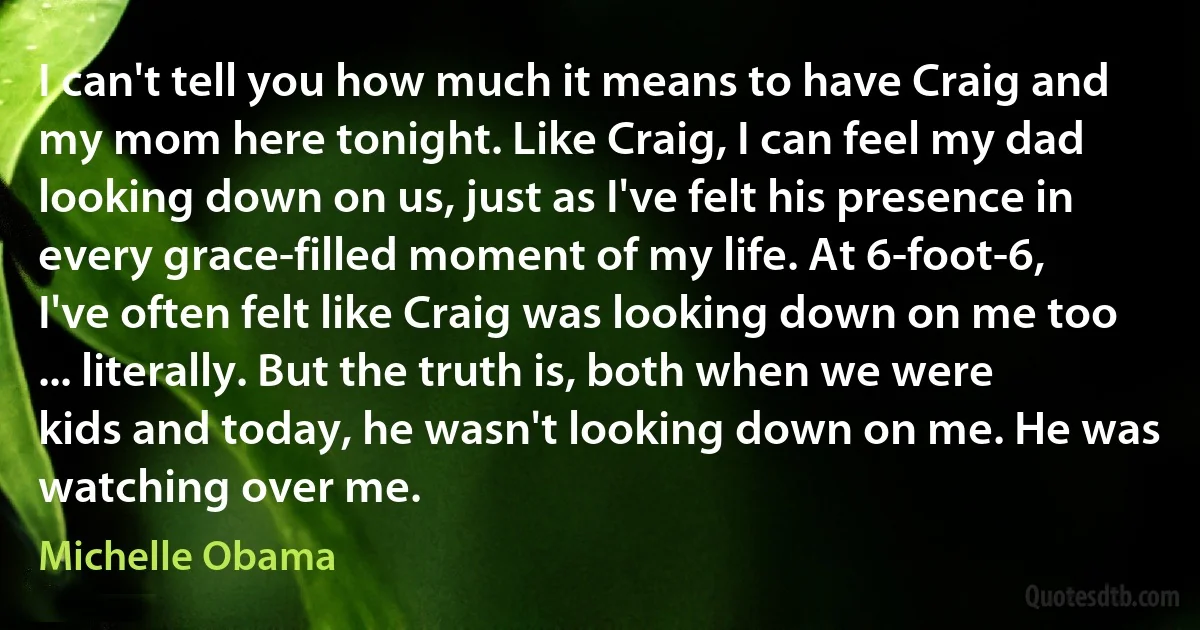 I can't tell you how much it means to have Craig and my mom here tonight. Like Craig, I can feel my dad looking down on us, just as I've felt his presence in every grace-filled moment of my life. At 6-foot-6, I've often felt like Craig was looking down on me too ... literally. But the truth is, both when we were kids and today, he wasn't looking down on me. He was watching over me. (Michelle Obama)