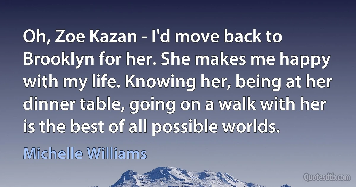 Oh, Zoe Kazan - I'd move back to Brooklyn for her. She makes me happy with my life. Knowing her, being at her dinner table, going on a walk with her is the best of all possible worlds. (Michelle Williams)