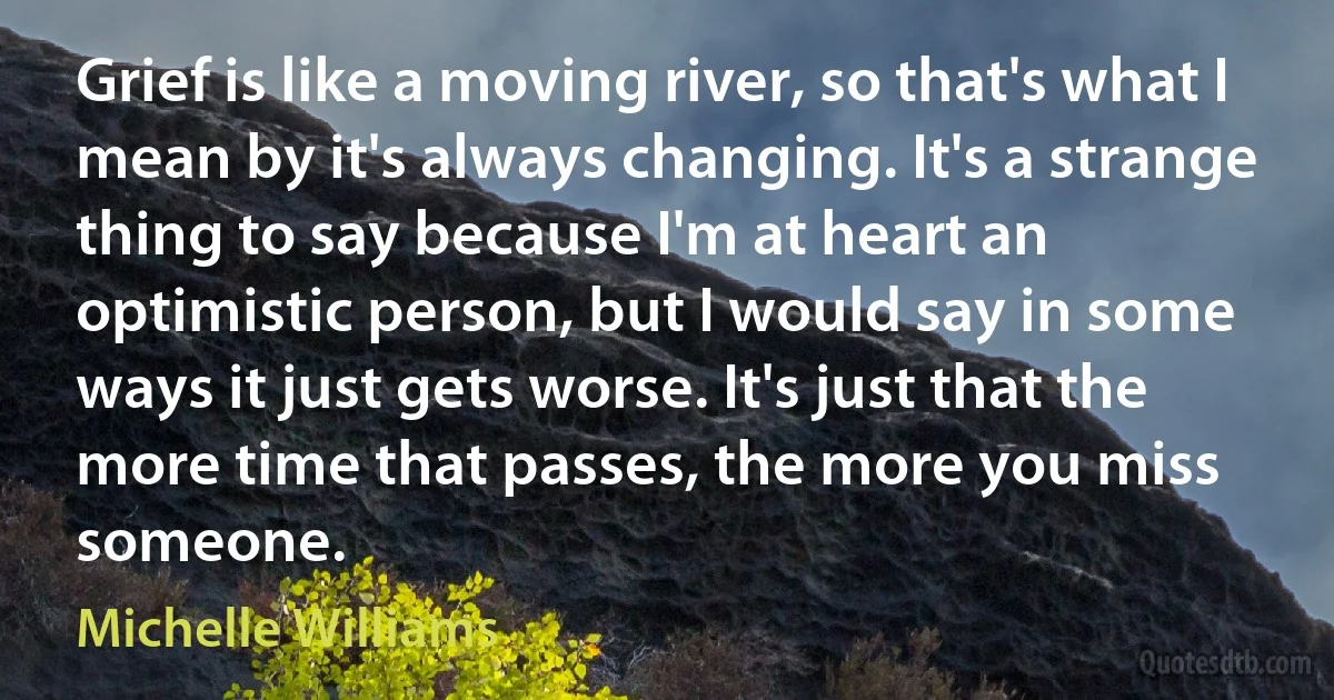 Grief is like a moving river, so that's what I mean by it's always changing. It's a strange thing to say because I'm at heart an optimistic person, but I would say in some ways it just gets worse. It's just that the more time that passes, the more you miss someone. (Michelle Williams)