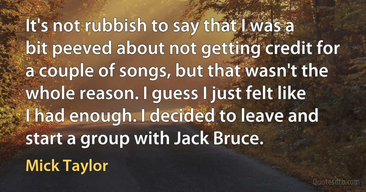 It's not rubbish to say that I was a bit peeved about not getting credit for a couple of songs, but that wasn't the whole reason. I guess I just felt like I had enough. I decided to leave and start a group with Jack Bruce. (Mick Taylor)