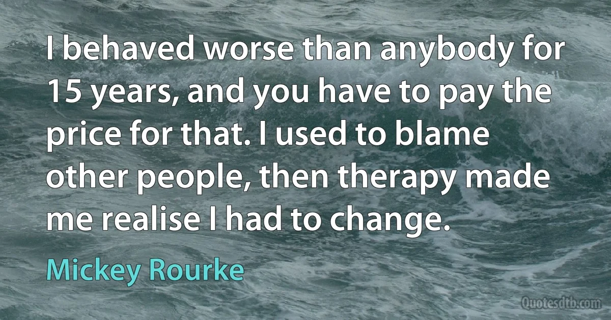 I behaved worse than anybody for 15 years, and you have to pay the price for that. I used to blame other people, then therapy made me realise I had to change. (Mickey Rourke)