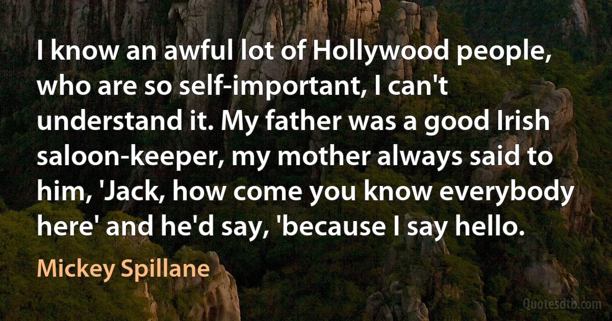 I know an awful lot of Hollywood people, who are so self-important, I can't understand it. My father was a good Irish saloon-keeper, my mother always said to him, 'Jack, how come you know everybody here' and he'd say, 'because I say hello. (Mickey Spillane)