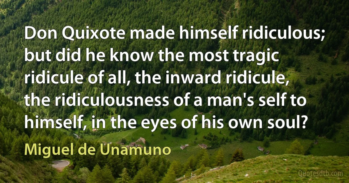 Don Quixote made himself ridiculous; but did he know the most tragic ridicule of all, the inward ridicule, the ridiculousness of a man's self to himself, in the eyes of his own soul? (Miguel de Unamuno)