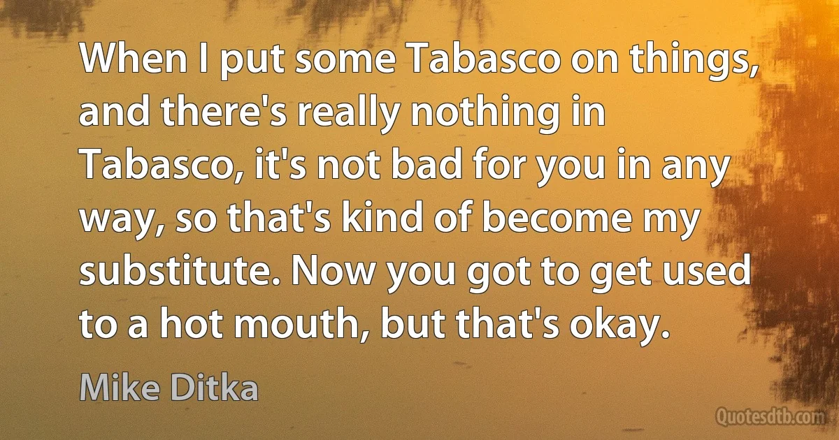 When I put some Tabasco on things, and there's really nothing in Tabasco, it's not bad for you in any way, so that's kind of become my substitute. Now you got to get used to a hot mouth, but that's okay. (Mike Ditka)