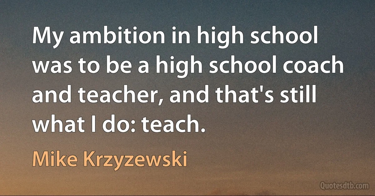 My ambition in high school was to be a high school coach and teacher, and that's still what I do: teach. (Mike Krzyzewski)