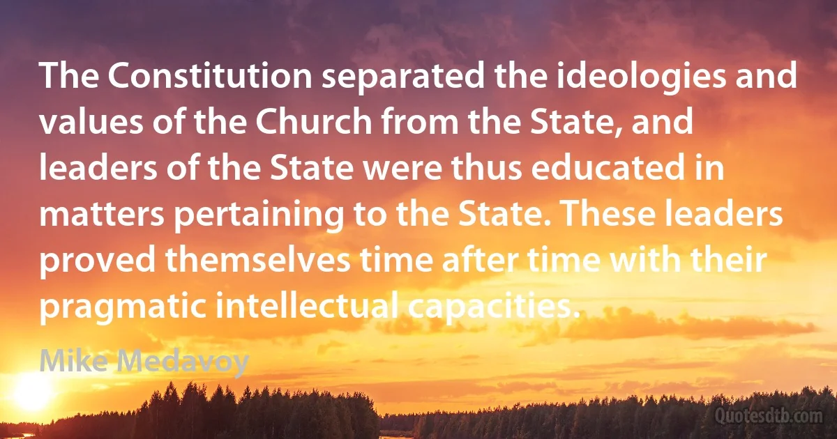 The Constitution separated the ideologies and values of the Church from the State, and leaders of the State were thus educated in matters pertaining to the State. These leaders proved themselves time after time with their pragmatic intellectual capacities. (Mike Medavoy)