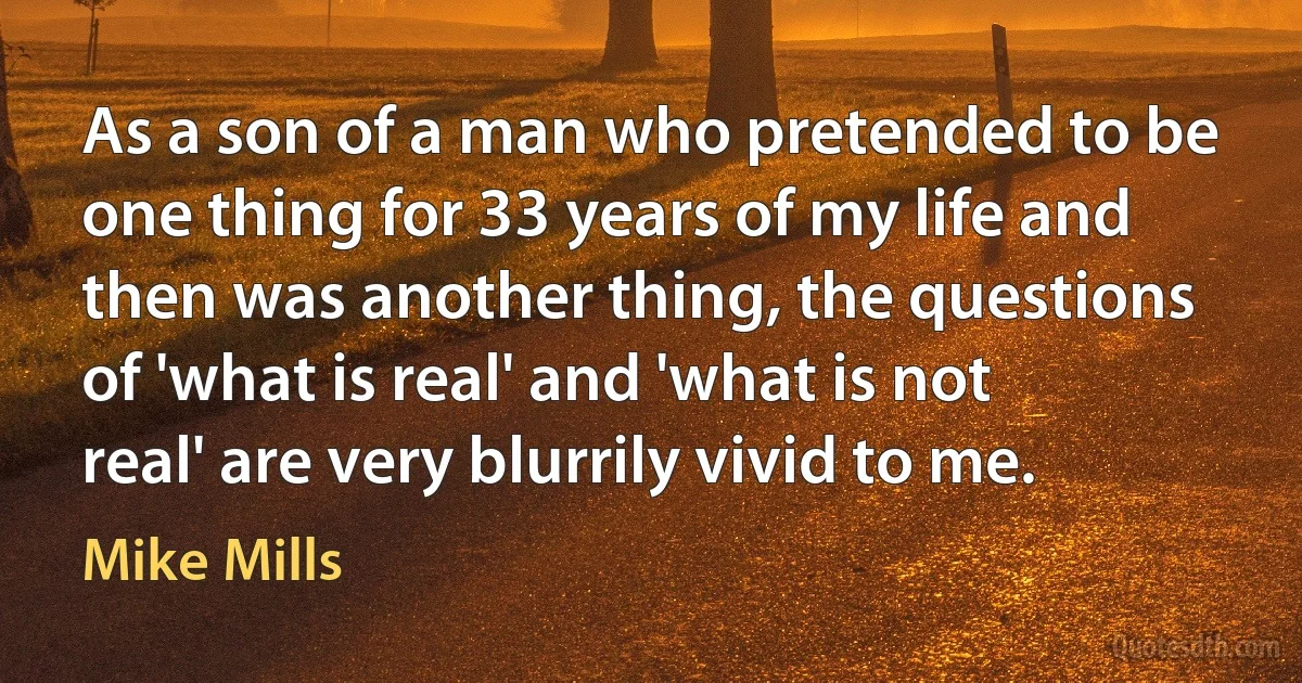 As a son of a man who pretended to be one thing for 33 years of my life and then was another thing, the questions of 'what is real' and 'what is not real' are very blurrily vivid to me. (Mike Mills)