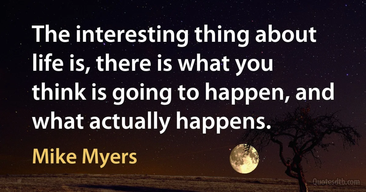 The interesting thing about life is, there is what you think is going to happen, and what actually happens. (Mike Myers)