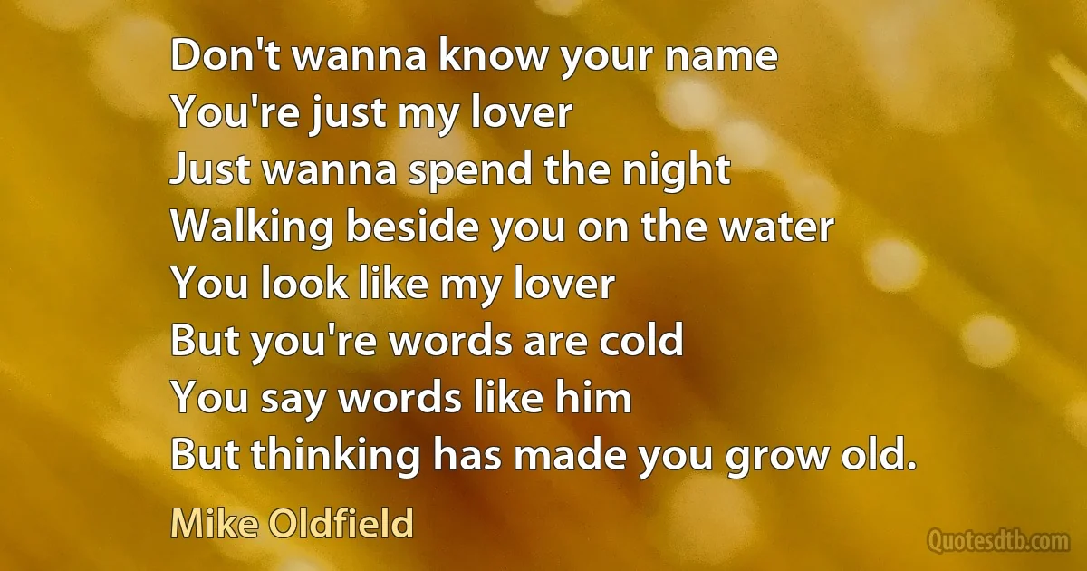 Don't wanna know your name
You're just my lover
Just wanna spend the night
Walking beside you on the water
You look like my lover
But you're words are cold
You say words like him
But thinking has made you grow old. (Mike Oldfield)